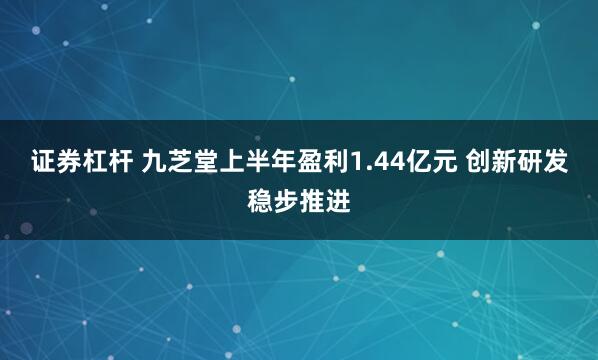 证券杠杆 九芝堂上半年盈利1.44亿元 创新研发稳步推进