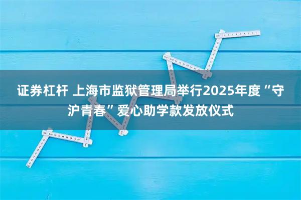 证券杠杆 上海市监狱管理局举行2025年度“守沪青春”爱心助学款发放仪式