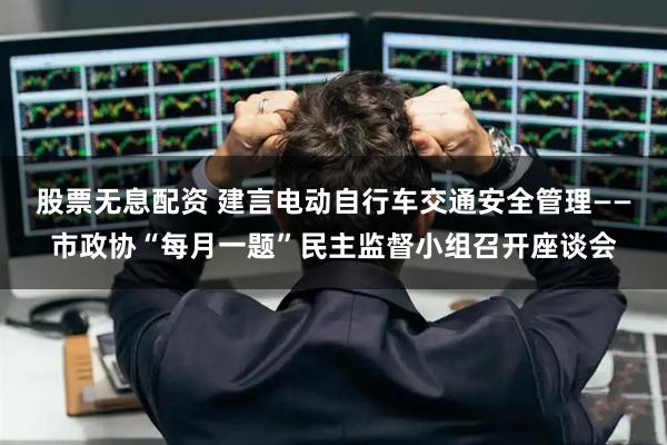 股票无息配资 建言电动自行车交通安全管理——市政协“每月一题”民主监督小组召开座谈会