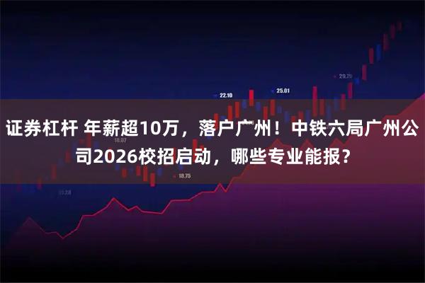 证券杠杆 年薪超10万，落户广州！中铁六局广州公司2026校招启动，哪些专业能报？