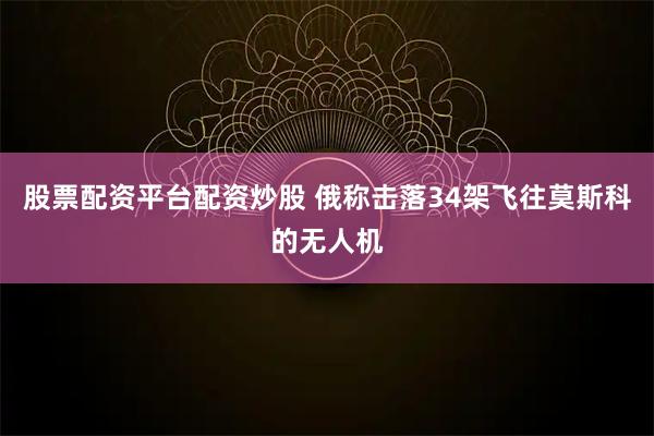 股票配资平台配资炒股 俄称击落34架飞往莫斯科的无人机