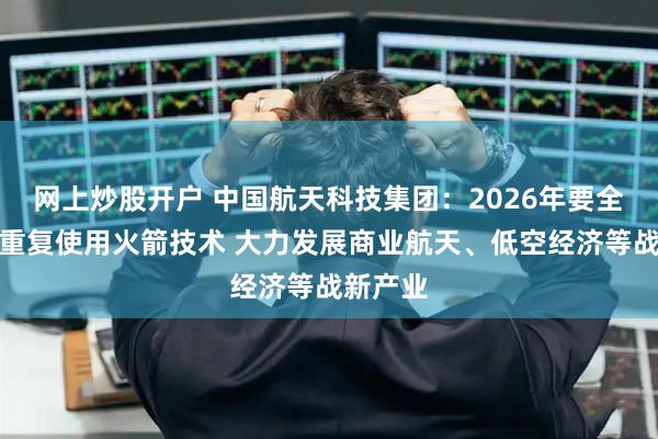 网上炒股开户 中国航天科技集团：2026年要全力突破重复使用火箭技术 大力发展商业航天、低空经济等战新产业