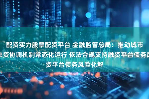 配资实力股票配资平台 金融监管总局：推动城市房地产融资协调机制常态化运行 依法合规支持融资平台债务风险化解