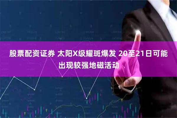股票配资证券 太阳X级耀斑爆发 20至21日可能出现较强地磁活动