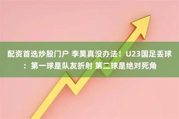 配资首选炒股门户 李昊真没办法！U23国足丢球：第一球是队友折射 第二球是绝对死角