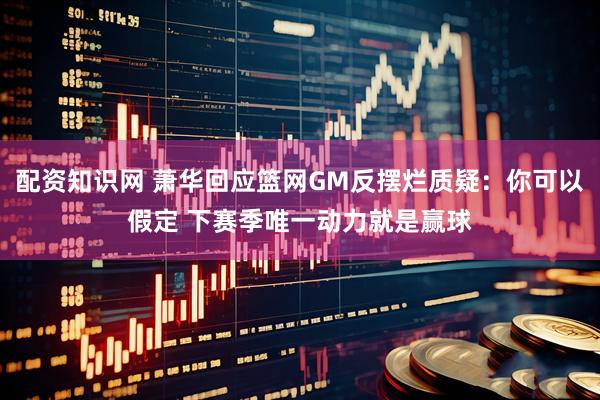 配资知识网 萧华回应篮网GM反摆烂质疑：你可以假定 下赛季唯一动力就是赢球