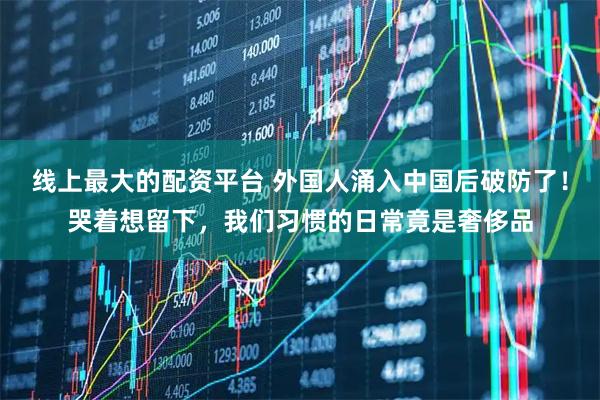 线上最大的配资平台 外国人涌入中国后破防了！哭着想留下，我们习惯的日常竟是奢侈品