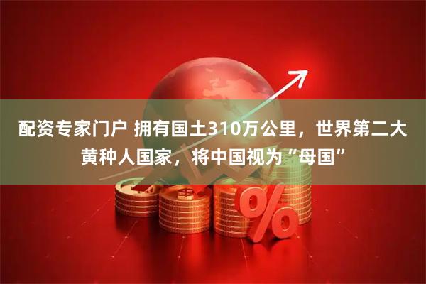 配资专家门户 拥有国土310万公里，世界第二大黄种人国家，将中国视为“母国”