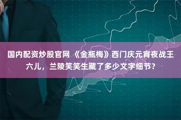 国内配资炒股官网 《金瓶梅》西门庆元宵夜战王六儿，兰陵笑笑生藏了多少文字细节？