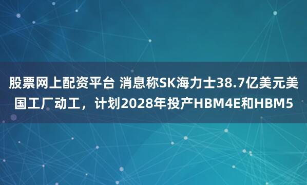 股票网上配资平台 消息称SK海力士38.7亿美元美国工厂动工，计划2028年投产HBM4E和HBM5