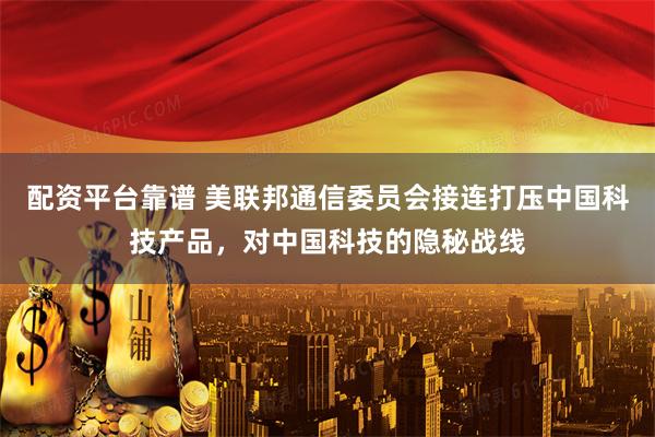 配资平台靠谱 美联邦通信委员会接连打压中国科技产品，对中国科技的隐秘战线