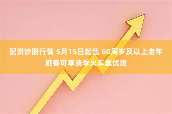 配资炒股行情 5月15日起售 60周岁及以上老年旅客可享淡季火车票优惠