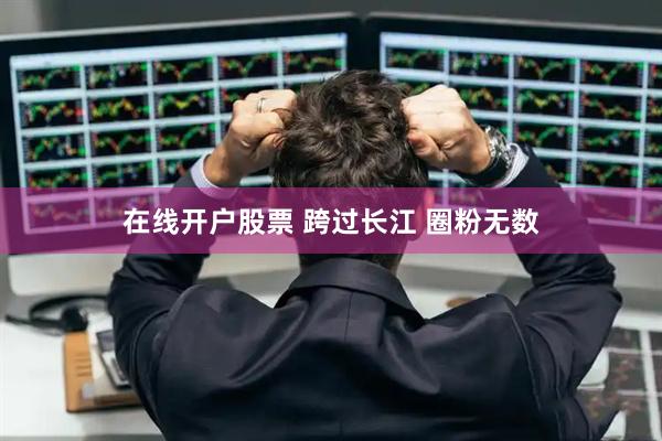 在线开户股票 跨过长江 圈粉无数