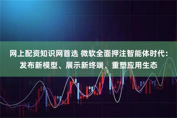 网上配资知识网首选 微软全面押注智能体时代：发布新模型、展示新终端、重塑应用生态