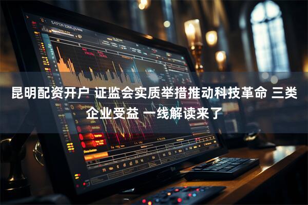 昆明配资开户 证监会实质举措推动科技革命 三类企业受益 一线解读来了