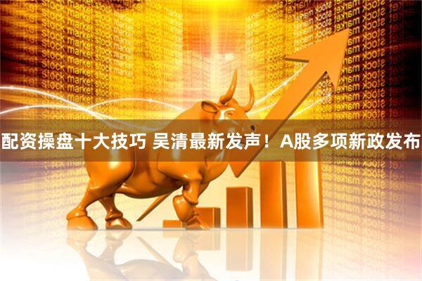 配资操盘十大技巧 吴清最新发声！A股多项新政发布