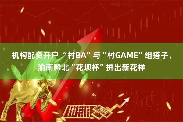 机构配资开户 “村BA”与“村GAME”组搭子，渝南黔北“花坝杯”拼出新花样