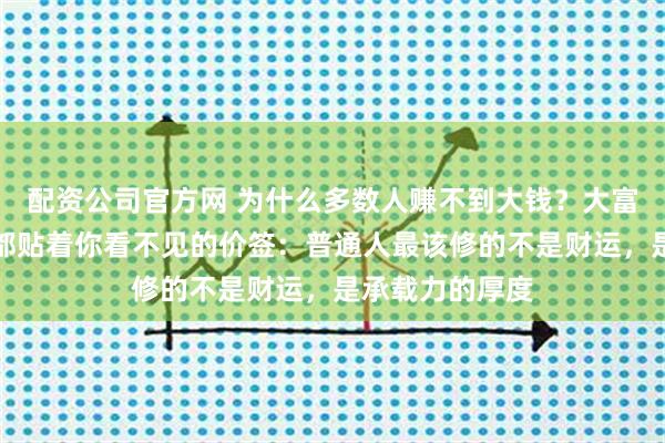 配资公司官方网 为什么多数人赚不到大钱？大富大贵的背后，都贴着你看不见的价签：普通人最该修的不是财运，是承载力的厚度