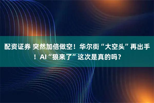 配资证券 突然加倍做空！华尔街“大空头”再出手！AI“狼来了”这次是真的吗？