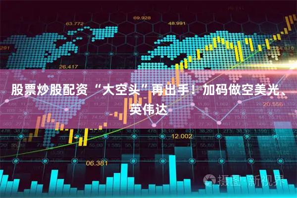 股票炒股配资 “大空头”再出手！加码做空美光、英伟达