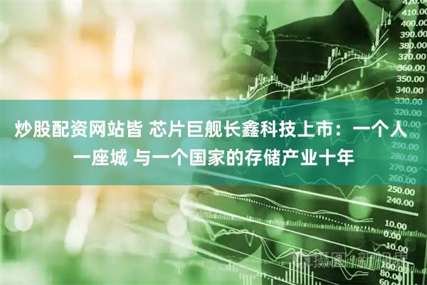 炒股配资网站皆 芯片巨舰长鑫科技上市：一个人 一座城 与一个国家的存储产业十年