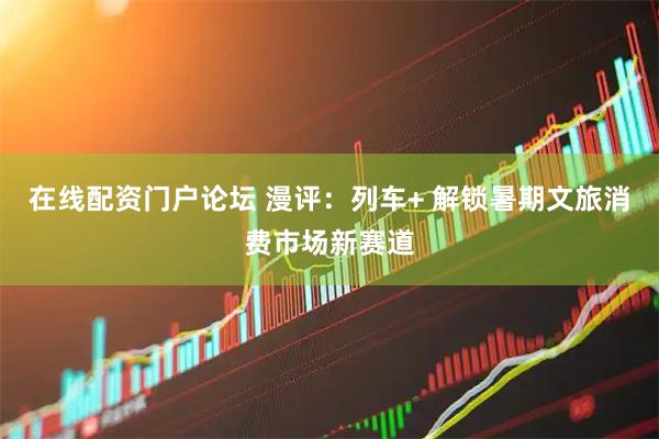 在线配资门户论坛 漫评：列车+ 解锁暑期文旅消费市场新赛道