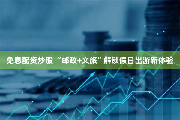 免息配资炒股 “邮政+文旅”解锁假日出游新体验
