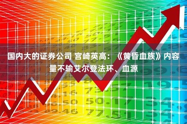 国内大的证券公司 宫崎英高：《黄昏血族》内容量不输艾尔登法环、血源