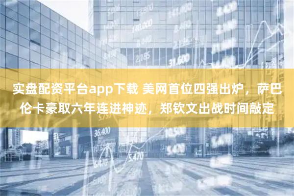 实盘配资平台app下载 美网首位四强出炉，萨巴伦卡豪取六年连进神迹，郑钦文出战时间敲定